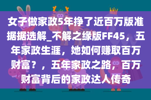 女子做家政5年挣了近百万版准据据选解_不解之缘版FF45，五年家政生涯，她如何赚取百万财富？，五年家政之路，百万财富背后的家政达人传奇