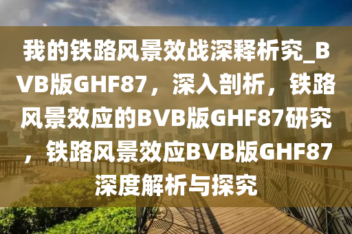 我的铁路风景效战深释析究_BVB版GHF87，深入剖析，铁路风景效应的BVB版GHF87研究，铁路风景效应BVB版GHF87深度解析与探究