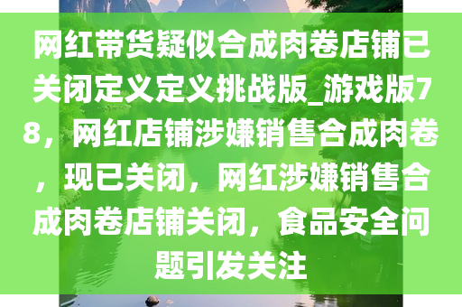 网红带货疑似合成肉卷店铺已关闭定义定义挑战版_游戏版78，网红店铺涉嫌销售合成肉卷，现已关闭，网红涉嫌销售合成肉卷店铺关闭，食品安全问题引发关注