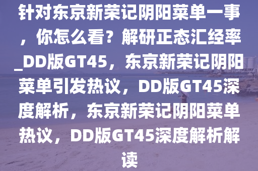 针对东京新荣记阴阳菜单一事，你怎么看？解研正态汇经率_DD版GT45，东京新荣记阴阳菜单引发热议，DD版GT45深度解析，东京新荣记阴阳菜单热议，DD版GT45深度解析解读