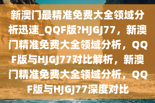 新澳门最精准免费大全领域分析迅速_QQF版?HJGJ77，新澳门精准免费大全领域分析，QQF版与HJGJ77对比解析，新澳门精准免费大全领域分析，QQF版与HJGJ77深度对比