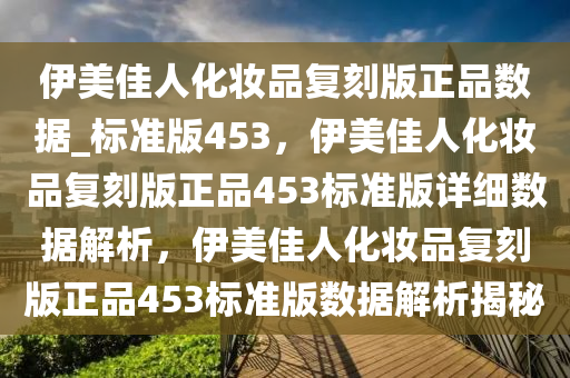 伊美佳人化妆品复刻版正品数据_标准版453，伊美佳人化妆品复刻版正品453标准版详细数据解析，伊美佳人化妆品复刻版正品453标准版数据解析揭秘