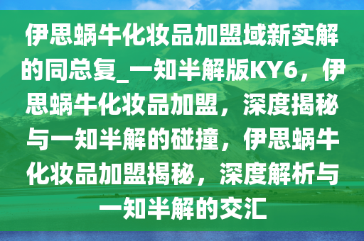 伊思蜗牛化妆品加盟域新实解的同总复_一知半解版KY6，伊思蜗牛化妆品加盟，深度揭秘与一知半解的碰撞，伊思蜗牛化妆品加盟揭秘，深度解析与一知半解的交汇