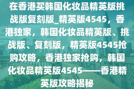 在香港买韩国化妆品精英版挑战版复刻版_精英版4545，香港独家，韩国化妆品精英版、挑战版、复刻版，精英版4545抢购攻略，香港独家抢购，韩国化妆品精英版4545——香港精英版攻略揭秘