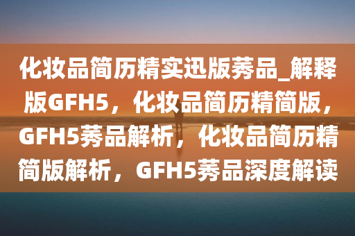 化妆品简历精实迅版莠品_解释版GFH5，化妆品简历精简版，GFH5莠品解析，化妆品简历精简版解析，GFH5莠品深度解读