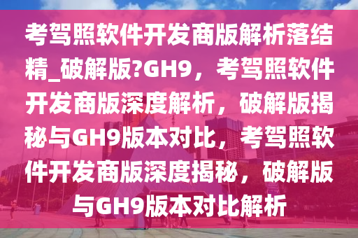 考驾照软件开发商版解析落结精_破解版?GH9，考驾照软件开发商版深度解析，破解版揭秘与GH9版本对比，考驾照软件开发商版深度揭秘，破解版与GH9版本对比解析