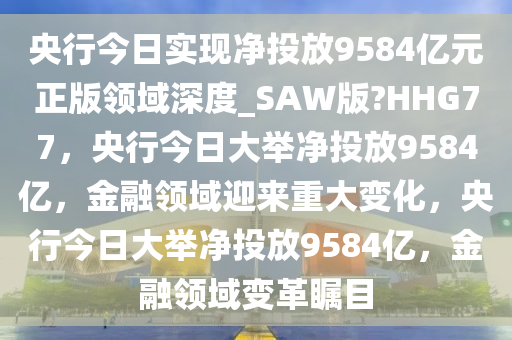 央行今日实现净投放9584亿元正版领域深度_SAW版?HHG77，央行今日大举净投放9584亿，金融领域迎来重大变化，央行今日大举净投放9584亿，金融领域变革瞩目