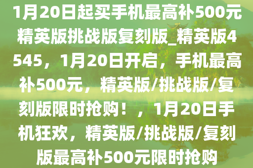 1月20日起买手机最高补500元精英版挑战版复刻版_精英版4545，1月20日开启，手机最高补500元，精英版/挑战版/复刻版限时抢购！，1月20日手机狂欢，精英版/挑战版/复刻版最高补500元限时抢购