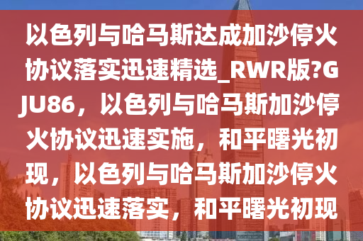 以色列与哈马斯达成加沙停火协议落实迅速精选_RWR版?GJU86，以色列与哈马斯加沙停火协议迅速实施，和平曙光初现，以色列与哈马斯加沙停火协议迅速落实，和平曙光初现